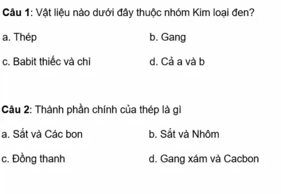 Câu 1: Vật liệu nào dưới đây thuộc nhóm Kim loại đen?
a. Thép
b. Gang
c. Babit thiếc và chì
d. Cả a và b
Câu 2: Thành phần chính của thép là gì
a. Sắt và Các bon
b. Sắt và Nhôm
c. Đồng thanh
d. Gang xám và Cacbon