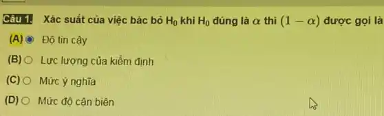 Câu 1. Xác suất của việc bác bỏ H_(0) khi H_(0) đúng là alpha  thì (1-alpha ) được gọi là
(A) C Độ tin cậy
(B) O Lực lượng của kiểm định
(C) O Mức ý nghĩa
(D) O Mức độ cân biên