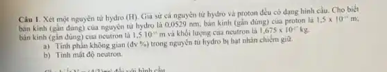 Câu 1. Xét một nguyên tử hydro (H)
Già sử cả nguyên tử hydro và proton đều có dạng hình cầu. Cho biết
bán kính (gần đúng)của nguyên tử hydro là 0.0529 nm; bản kính (gần đúng) của proton là
1,5times 10^-15m
bán kính (gần đúng)của neutron là 1,510^-15 m và khối lượng của neutron là 1,675times 10^-27kg.
a) Tinh phần không gian (dv% ) trong nguyên tử hydro bị hạt nhân chiếm giữ.
b) Tinh mật độ neutron.