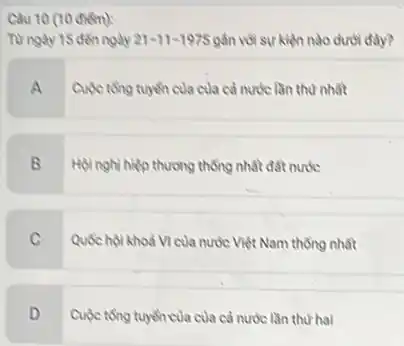 Câu 10 (10 diem):
Từ ngày 15 đến ngày 21-11-1975 gần với sự kiện nào dưới đầy?
Cuộc tổng tuyến của của cả nước lần thư nhất
B
Hội nghị hiệp thương thống nhất đất nước
C
Quốc hội khoá VI của nước Việt Nam thống nhất
D
Cuộc tổng tuyến của của cả nước lần thứ hai