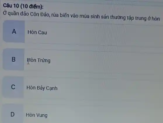 Câu 10 (10 điếm):
Ở quần đảo Côn Đảo, rùa biến vào mùa sinh sản thường tập trung ở hòn
A Hòn Cau
B Hòn Trứng
C Hòn Bảy Cạnh
D Hòn Vung