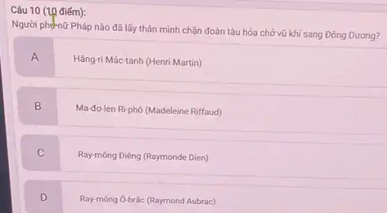 Câu 10 (10 điểm):
Người phénữ Pháp nào đã lấy thân mình chặn đoàn tàu hóa chở vũ khí sang Đông Dương?
A
Hǎng-ri Mác-tanh (Henri Martin)
B
Ma-đơ-len Ri-phô (Madeleine Riffaud)
C
Ray-mông Điêng (Raymonde Dien)
D
Ray-mông Ô-brác (Raymond Aubrac)