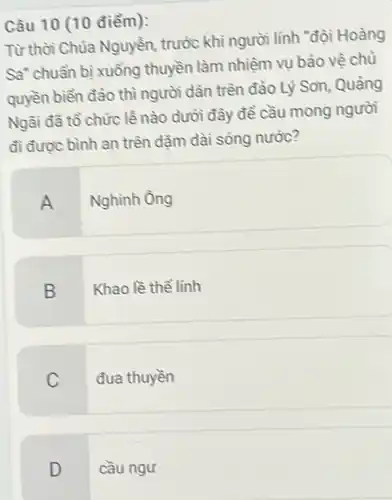 Câu 10 (10 điểm):
Từ thời Chúa Nguyễn, trước khi người lĩnh "đội Hoàng
Sa" chuẩn bị xuống thuyền làm nhiệm vụ bảo vệ chủ
quyền biển đảo thì người dân trên đảo Lý Son, Quảng
Ngãi đã tổ chức lễ nào dưới đây đề cầu mong người
đi được bình an trên dǎm dài sóng nước?
A Nghình ông
B Khao lề thể lính
C đua thuyền
D cầu ngư