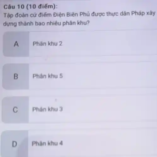 Câu 10 (10 điểm):
Tập đoàn cứ điểm Điện Biên Phủ được thực dân Pháp xây
dựng thành bao nhiêu phân khu?
A
Phân khu 2
B
Phân khu 5
C
Phân khu 3
D
Phân khu 4