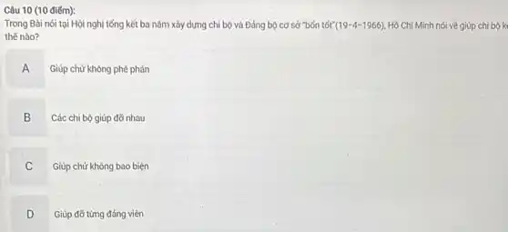 Câu 10 (10 điếm):
Trong Bài nói tại Hội nghị tổng kết ba nǎm xây dựng chi bộ và Đảng bộ cơ sở "bốn tốt" (19-4-1966) Hồ Chí Minh nói về giúp chi bộ k
thế nào?
A
Giúp chứ không phê phán
B
Các chi bộ giúp đỡ nhau
C
Giúp chứ không bao biện
D Giúp đỡ từng đảng viên
D