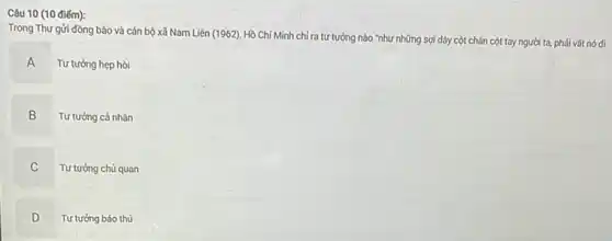 Câu 10 (10 điếm):
Trong Thư gửi đồng bào và cán bộ xã Nam Liên (1962)Hồ Chí Minh chí ra tư tưởng nào "như những sợi dây cột chân cột tay người ta, phải vất nó đi
A
Tư tưởng hẹp hòi
B
Tư tưởng cá nhân
C
Tư tưởng chủ quan
D
D Tư tưởng bảo thủ