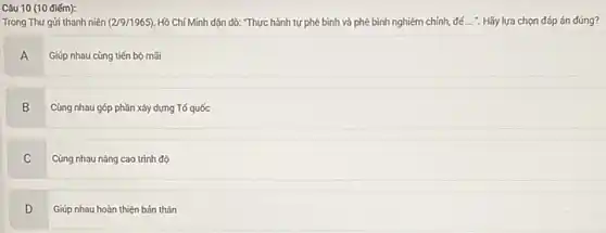Câu 10 (10 điểm):
Trong Thư gửi thanh niên (2/9/1965). Hồ Chí Minh dặn dò: Thực hành tự phê bình và phê bình nghiêm chỉnh, để ... . Hãy lựa chọn đáp án đúng?
A
Giúp nhau cùng tiến bộ mãi
B
Cùng nhau góp phần xây dựng Tố quốc
C Cùng nhau nâng cao trình độ
C
D v
Giúp nhau hoàn thiện bản thân