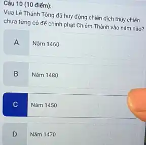 Câu 10 (10 điếm):
Vua Lê Thánh Tông đã huy động chiến dịch thủy chiến
chưa từng có đế chỉnh phạt Chiếm Thành vào nǎm nào?
A
Nǎm 1460
B Nǎm 1480
Nǎm 1450
D Nǎm 1470