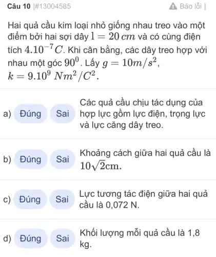 Câu 10 #13004585
Hai quả cầu kim loại nhỏ giống nhau treo vào một
điểm bởi hai sợi dây l=20cm và có cùng điện
tích 4.10^-7C . Khi cân bằng , các dây treo hợp với
nhau một góc 90^0 . Lấy g=10m/s^2
k=9.10^9Nm^2/C^2
a) Đúng
Các quả cầu chịu tác dụng của
hợp lực gồm lực điện, trọng lực
và lực cǎng dây treo.
b) Đúng
Khoảng cách giữa hai quả cầu là
c) Đúng
Lực tương tác điện giữa hai quả
cầu là 0.072 N.
d) Đúng
Khối lượng mỗi quả cầu là 1,8
4 Báo lỗi