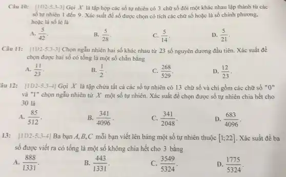 Câu 10: [1D 2-5.3-3] Gọi X là tập hợp các số tự nhiên có 3 chữ số đôi một khác nhau lập thành từ các
số tự nhiên 1 đến 9. Xác suất đề số được chọn có tích các chữ số hoặc là số chính phương,
hoặc là số lẻ là
A. (5)/(42)
B. (5)/(28)
(5)/(14)
D. (5)/(21)
Câu 11: [1D2-5.3 :3] Chọn ngẫu nhiên hai số khác nhau từ 23 số nguyên dương đầu tiên. Xác suất để
chọn được hai số có tổng là một số chẵn bằng
A. (11)/(23)
B. (1)/(2)
C. (268)/(529)
D. (12)/(23)
âu 12: [1D2-5.3-4| Gọi X là tập chứa tất cả các số tự nhiên có 13 chữ số và chi gồm các chữ số "O"
và "l" chọn ngẫu nhiên từ X một số tự nhiên. Xác suất để chọn được số tự nhiên chia hết cho
30 là
A. (85)/(512)
B. (341)/(4096)
C. (341)/(2048)
D. (683)/(4096)
13: 11D 2-5.3-4| Ba bạn A,B,C mỗi bạn viết lên bảng một số tự nhiên thuộc [1;22] . Xác suất để ba
số được viết ra có tổng là một số không chia hết cho 3 bằng
A. (888)/(1331)
B. (443)/(1331)
C. (3549)/(5324)
D. (1775)/(5324)