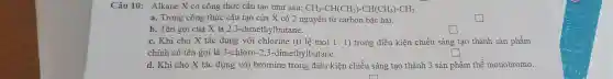 Câu 10: Alkane X có công thức cấu tạo như sau: CH_(3)-CH(CH_(3))-CH(CH_(3))-CH_(3)
a. Trong công thức cấu tạo của X có 2 nguyên tủ carbon bậc hai.
b. Tên gọi của X là 2,3-dimeth lbutane.
square 
c. Khi cho X tác dụng với chlorine (tỉ lệ mol 1: 1) trong điều kiện chiếu sáng tạo thành sản phẩm
chính có tên gọi là 3-chloro-2,3-dimethylbutane.
square 
d. Khi cho X tác dụng với bromine trong điều kiện chiếu sáng tạo thành 3 sản phẩm thế monobromo.