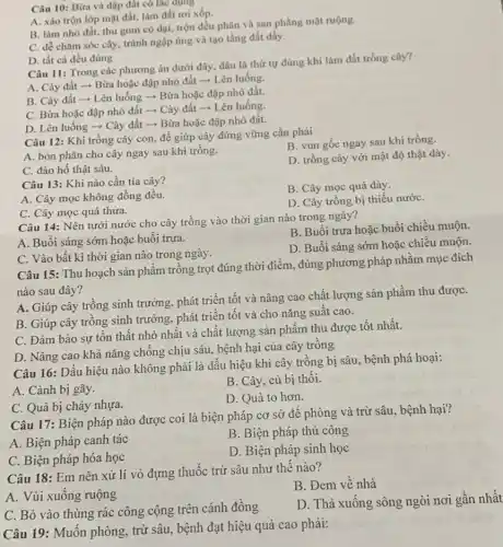 Câu 10: Bừa và đập đất có tác dụng
A. xáo trộn lớp mặt đất, làm đất tơi xốp.
B. làm nhỏ đất.thu gom có dại,trộn đều phân và san phẳng mặt ruộng.
C. dễ chǎm sóc cây, tránh ngập úng và tạo tầng đất dầy.
D. tất cả đều đúng
Câu 11: Trong các phương án dưới đây đâu là thứ tự đúng khi làm đất trồng cây?
A. Cày đất ­­­­→Bừa hoặc đập nhỏ đất ­­­­→ Lên luống.
B. Cày đất ­­­­→Lên luống ­­­­→ Bừa hoặc đập nhỏ đất.
C. Bừa hoặc đập nhỏ đất ­­­­→ Cày đất ­­­­→ Lên luống.
D. Lên luống -Cày đất ­­­­→ Bừa hoặc đập nhỏ đất.
Câu 12: Khi trồng cây con, để giúp cây đứng vững cần phải
B. vun gốc ngay sau khi trồng.
A. bón phân cho cây ngay sau khi trồng.
C. đào hố thật sâu.
D. trồng cây với mật độ thật dày.
Câu 13: Khi nào cần tia cây?
B. Cây mọc quá dày.
A. Cây mọc không đồng đều.
C. Cây mọc quá thura.
D. Cây trồng bị thiếu nướC.
Câu 14: Nên tưới nước cho cây trồng vào thời gian nào trong ngày?
A. Buổi sáng sớm hoặc buổi trưa.
B. Buổi trưa hoặc buổi chiều muộn.
C. Vào bất kì thời gian nào trong ngày.
D. Buổi sáng sớm hoặc chiều muộn.
Câu 15: Thu hoạch sản phẩm trồng trọt đúng thời điểm, đúng phương pháp nhằm mục đích
nào sau đây?
A. Giúp cây trồng sinh trưởng, phát triển tốt và nâng cao chất lượng sản phẩm thu đượC.
B. Giúp cây trồng sinh trưởng, phát triển tốt và cho nǎng suất cao.
C. Đảm bảo sự tồn thất nhỏ nhất và chất lượng sản phẩm thu được tốt nhất.
D. Nâng cao khả nǎng chống chịu sâu bệnh hại của cây trồng
Câu 16: Dấu hiệu nào không phải là dấu hiệu khi cây trồng bị sâu, bệnh phá hoại:
A. Cành bị gãy.
B. Cây, cù bị thối.
D. Quả to hơn.
C. Quả bị chảy nhựa.
Câu 17: Biện pháp nào được coi là biện pháp cơ sở để phòng và trừ sâu, bệnh hại?
A. Biện pháp canh tác
B. Biện pháp thủ công
C. Biện pháp hóa học
D. Biện pháp sinh học
Câu 18: Em nên xử lí vỏ đựng thuốc trừ sâu như thế nào?
A. Vùi xuống ruộng
B. Đem về nhà
C. Bỏ vào thùng rác công cộng trên cánh đồng
D. Thả xuống sông ngòi nơi gần nhất
Câu 19: Muốn phòng trừ sâu, bệnh đạt hiệu quả cao phải: