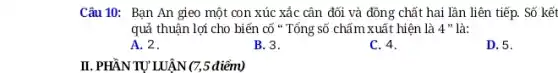 Câu 10: Bạn An gieo một con xúc xắc cân đối và đồng chất hai lần liên tiếp. Số kết
quả thuận lợi cho biến cố " Tổng số chấm xuất hiện là 4" là:
A. 2.
B. 3.
C. 4.
D. 5.
II. PHẦN TỰ LUẬN (7,5 điểm)