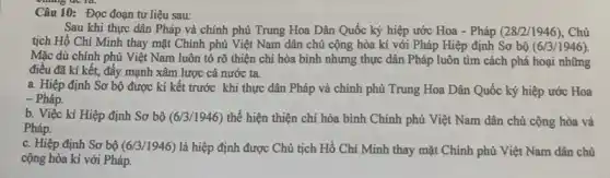 Câu 10: Đọc đoạn tư liệu sau:
Sau khi thực dân Pháp và chính phủ Trung Hoa Dân Quốc ký hiệp ước Hoa - Pháp (28/2/1946), Chủ
tịch Hồ Chí Minh thay mặt Chính phủ Việt Nam dân chủ cộng hòa kí với Pháp Hiệp định Sơ bộ (6/3/1946).
Mặc dù chính phủ Việt Nam luôn tỏ rõ thiện chí hòa bình nhưng thực dân Pháp luôn tìm cách phá hoại những
điều đã kí kết,đẩy mạnh xâm lược cả nước ta.
a. Hiệp định Sơ bộ được kí kết trước khi thực dân Pháp và chính phủ Trung Hoa Dân Quốc ký hiệp ước Hoa
- Pháp.
b. Việc kí Hiệp định Sơ bộ (6/3/1946)thể hiện thiện chí hòa bình Chính phủ Việt Nam dân chủ cộng hòa và
Pháp.
c. Hiệp định Sơ bộ (6/3/1946) là hiệp định được Chủ tịch Hồ Chí Minh thay mặt Chính phủ Việt Nam dân chủ
cộng hòa kí với Pháp.