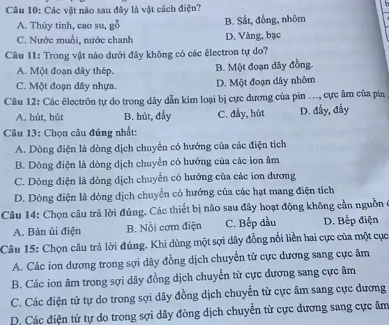 Câu 10: Các vật nào sau đây là vật cách điện?
A. Thủy tinh, cao su, gỗ
B. Sắt, đồng, nhôm
C. Nước muối, nước chanh
D. Vàng, bạc
Câu 11: Trong vật nào dưới đây không có các êlectron tự do?
A. Một đoạn dây thép.
B. Một đoạn dây đồng.
C. Một đoạn dây nhựa.
D. Một đoạn dây nhôm
Câu 12: Các êlectrôn tự do trong dây dẫn kim loại bị cực dương của pin
__ cực âm của pin
A. hút, hút
B. hút, đầy
C. đẩy, hút
D. đầy, đầy
Câu 13: Chọn câu đúng nhất:
A. Dòng điện là dòng dịch chuyển có hướng của các điện tích
B. Dòng điện là dòng dịch chuyển có hướng của các ion âm
C. Dòng điện là dòng dịch chuyển có hướng của các ion dương
D. Dòng điện là dòng dịch chuyển có hướng của các hạt mang điện tích
Câu 14: Chọn câu trả lời đúng. Các thiết bị nào sau đây hoạt động không cần nguồn
D. Bếp điện
A. Bàn ủi điện
B. Nồi cơm điện
C. Bếp dầu
Câu 15: Chọn câu trả lời đúng. Khi dùng một sợi dây đồng nối liền hai cực của một cục
A. Các ion dương trong sợi dây đồng dịch chuyển từ cực dương sang cực âm
B. Các ion âm trong sợi dây đồng dịch chuyển từ cực dương sang cực âm
C. Các điện tử tự do trong sợi dây đồng dịch chuyển từ cực âm sang cực dương
D. Các điện từ tự do trong sợi dây đòng dịch chuyển từ cực dương sang cực âm