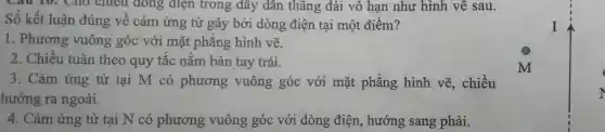 Câu 10: Cho chiều dòng điện trong dây dân thǎng dài vô hạn như hình vẽ sau.
Số kết luận đúng về cảm ứng từ gây bởi dòng điện tại một điểm?
1. Phương vuông góc với mặt phẳng hình vẽ.
2. Chiều tuân theo quy tắc nắm bàn tay trái.
3. Cảm ứng từ tại M có phương vuông góc với mặt phẳng hình vẽ,. chiều
hướng ra ngoài.
4. Cảm ứng từ tại N có phương vuông góc với dòng điện, hướng sang phải.
I