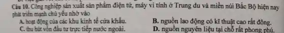 Câu 10. Công nghiệp sản xuất sản phẩm điện tử, máy vi tính ở Trung du và miền núi Bắc Bộ hiện nay
phát triển mạnh chủ yếu nhờ vào
A. hoạt động của các khu kinh tế cưa khẩu.
B. nguồn lao động có kĩ thuật cao rất đông.
C. thu hút vốn đầu tư trực tiếp nước ngoài.
D. nguồn nguyên liệu tại chỗ rất phong phú.