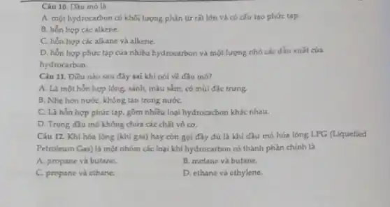 Câu 10. Dầu mô là
A. một hydrocarbon có khối lượng phân tứ rắt lớn và có cấu tạo phức tạp.
B. hỗn hợp các alkene.
C. hổn hợp các alkane và alkene.
D. hỗn hợp phức tap của nhiều hydrocarbon và một lượng nhỏ các dẫn xuất của
hydrocarbon.
Câu 11. Điều nào sau đây sai khi nói về dầu mó?
A. Là một hón hợp lỏng, sánh, màu sắm, có mùi đặc trưng.
B. Nhe hon nướC.không tan trong nướC.
C. Là hỗn hợp phức tạp, gồm nhiều loại hydrocacbon khác nhau.
D. Trong dầu mó không chứa các chất vô cơ.
Câu 12. Khí hóa lòng (khí gas) hay còn gọi đầy đủ là khí dầu mó hóa lóng LPG (Liquefied
Petroleum Gas) là một nhóm các loại khí hydrocarbon có thành phần chính là
A. propane và butane.
B. metane và butane.
C. propane và ethane.
D. ethane và ethylene.