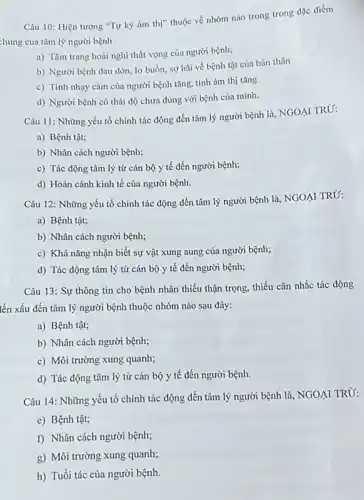 Câu 10: Hiện tượng "Tự kỷ ám thị"thuộc về nhóm náo trong trong đặc điểm
chung của tâm lý người bệnh
a) Tâm trạng hoài nghi thất vọng của người bệnh;
b) Người bệnh dau đớn, lo buồn, sợ hãi về bệnh tật của bản thân
c) Tính nhạy cảm của người bệnh tǎng.tính ám thị tǎng
d) Người bệnh có thái độ chưa đúng với bệnh của mình.
Câu 11: Những yếu tố chính tác động đến tâm lý người bệnh là, NGOẠI TRỦ:
a) Bệnh tật;
b) Nhân cách người bệnh;
c) Tác động tâm lý từ cán bộ y tế đến người bệnh;
d) Hoàn cảnh kinh tế của người bệnh.
Câu 12: Những yếu tố chính tác động đến tâm lý người bệnh là, NGOẠI TRỪ:
a) Bệnh tật;
b) Nhân cách người bệnh;
c) Khả nǎng nhận biết sự vật xung aung của người bệnh;
d) Tác động tâm lý từ cán bộ y tế đến người bệnh;
Câu 13: Sự thông tin cho bệnh nhân thiếu thận trọng, thiếu cân nhắc tác động
lến xấu đến tâm lý người bệnh thuộc nhóm nào sau đây:
a) Bệnh tật;
b) Nhân cách người bệnh;
c) Môi trường xung quanh;
d) Tác động tâm lý từ cán bộ y tế đến người bệnh.
Câu 14: Những yếu tố chính tác động đến tâm lý người bệnh là, NGOẠI TRÙ:
e) Bệnh tật;
f) Nhân cách người bệnh;
g) Môi trường xung quanh;
h) Tuổi tác của người bệnh.