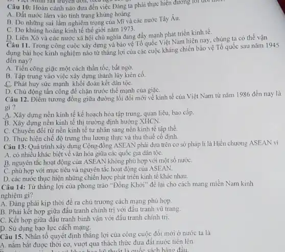 Câu 10: Hoàn cảnh nào đưa đến việc Đảng ta phải thực hiện đường loi đôi mor.
A. Đất nước lâm vào tình trạng khủng hoảng
B. Do những sai lầm nghiêm trọng của Mĩ và các nước Tây Âu.
C. Do khủng hoảng kinh tế thể giới nǎm 1973.
D. Liên Xô và các nước xã hội chủ nghĩa đang đấy mạnh phát triển kinh tê.
Câu 11. Trong công cuộc xây dựng và bảo vệ Tổ quốc Việt Nam hiện nay, chúng ta có thể vận
dụng bài học kinh nghiệm nào từ thẳng lợi của các cuộc kháng chiến bảo vệ Tổ quốc sau nǎm 1945
đên nay?
A. Tiến công giặc một cách thần tốC.bất ngờ.
B. Tập trung vào việc xây dựng thành lũy kiên cô.
C. Phát huy sức mạnh khối đoàn kết dân tộC.
D. Chủ động tấn công để chặn trước thế mạnh của giặC.
Câu 12. Điểm tương đồng giữa đường lối đổi mới về kinh tế của Việt Nam từ nǎm 1986 đến nay là
gì?
A. Xây dựng nên kinh tế kế hoạch hóa tập trung, quan liêu, bao cấp.
B. Xây dựng nên kinh tê thị trường định hướng XHCN.
C. Chuyến đôi từ nền kinh tế tư ......................................................................tế tập thể.
D. Thực hiện chế độ trưng thu lương thực và thu thuê cố định.
Câu 13: Quá trình xây dựng Cộng đông ASEAN phải dựa trên cơ sở pháp lí là Hiến chương ASEAN vì
A. có nhiêu khác biệt về vǎn hóa giữa các quốc gia dân tộC.
B. nguyên tắc hoạt động của ASEAN không phù hợp với một số nướC.
C. phù hợp với mục tiêu và nguyên tắc hoạt động của ASEAN.
D. các nước thực hiện những chiến lược phát triển kinh tê khác nhau.
Câu 14: Từ thǎng lợi của phong trào "Đồng Khởi" để lại cho cách mang miên Nam kinh
nghiệm gì?
A. Đảng phải kịp thời để ra chủ trương cách mạng phù hợp.
B. Phải kết hợp giữa đấu tranh chính trị với đấu tranh vũ trang.
C. Kết hợp giữa đấu tranh binh vận với đấu tranh chính trị.
D. Sử dụng bạo lực cách mạng.
Câu 15. Nhân tô quyết định thǎng lợi của công cuộc đối mới ở nước ta là
A. nǎm bắt được thời cơ, vượt qua thách thức đưa đât nước tiến lên.
thuật là quốc sách hàng đâu.