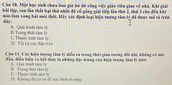 Câu 10. Một học sinh chưa bao giờ bỏ dỡ công việc giáo viên giao về nhà. Khi giải
bài tập, sau lần thật bại thứ nhất đã cố gắng giải tiếp lần thứ 2 , thứ 3 cho đến khi
nào làm xong bài mới thôi. Hãy xác định loại hiện tượng tâm lý đã được mô tả trên
đây:
A. Quá trình tâm lý
B.Trạng thái tâm lý
C.Thuộc tính tâm lý
D. Tất cả các đáp trên
Câu 11. Các hiện tượng tâm lý diễn ra trong thời gian tương đối dài, không có mở
đầu, diễn biến và kết thúc là những đặc trưng của hiện tượng tâm lý nào:
A. Quá trình tâm lý
B. Trạng thái tâm lý
C. Thuộc tính tâm lý
D. Không đủ cơ sở đê xác định rõ ràng