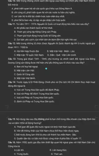 Câu 10. Một trong những chính sách đôi ngoại của Đảng và Chính phủ Việt Nam thời kì
Đổi mới là
A. phát triển quan hệ với các quốc gia ở khu vực Đông Nam Á.
B. chỉ củng cố,phát triển quan hệ với các nước tư bản chủ nghĩa.
C. coi Liên Xô là đối tác chiến lược toàn diện duy nhất.
D. phá thế bị bao vây, cô lập và gia nhập Liên hợp quốC.
Câu 11. Từ nǎm 1911-1919 Nguyễn Ái Quốc có hoạt động tiêu biểu nào sau đây?
A. Bỏ phiếu tán thành Quốc tế thú nhất.
B. Tham gia sáng lập Đảng Cộng sản Pháp.
C. Tham gia hoạt động trong Quốc tế Cộng sản.
D. Gửi bản yêu sách của nhân dân An Nam đến hội nghị Véc-xai.
Câu 12. Một trong những tổ chức được Nguyễn Ái Quốc thành lập khi ở nước ngoài giai
đoan 1911 - 1930 là
A. Hội liên hiệp thuộc địa.
B. Mặt trân Việt - Miên - Lào.
C. Mặt trân Tổ quốc Việt Nam. D. Điền - Quế - Việt Liên minh.
Câu 13. Trong giai đoan 1941-1945 chủ trương và chính sách đối ngoại của Đông
Dương Cộng sản đảng được thể hiện chủ yếu thông qua tổ chức nào sau đây?
A. Ban chỉ huy hải ngoại.
B. Mặt trận Liên Việt.
C. Quốc tế Cộng sản.
D. Mặt trận Việt Minh.
Câu 14. Trước ngày 6/3/1946 Đảng, Chính phủ và Chủ tịch Hồ Chí Minh thực hiện hoạt
động đối ngoại là
A. hoà với Trung Hoa Dân quốc để đánh Pháp.
B. hoà với Pháp để đánh Trung Hoa Dân quốC.
C. hoà với Pháp và Trung Hoa Dân quốC.
D. đánh cả Pháp và Trung Hoa Dân quốC.
Câu 15. Nội dung nào sau đây không phải là hạn chề trong điều khoản của Hiệp định Giơ
-ne-vơ nǎm 1954 về Đông Dương?
A. Thời gian để quân đội nước ngoài rút khỏi Việt Nam quá dài.
B. Vấn đề thống nhất của Việt Nam chưa thể thực hiện được ngay.
C.Đất nước đang tam thời bi chia cắt thành hai miền Nam - BắC.
D. Quyền dân tộc cơ bản mới được công nhận ở phía Bắc vĩ tuyến 17.
Câu 16. Nǎm 1950 , quốc gia đầu tiên thiết lập quan hệ ngoại giao với Việt Nam Dân chủ
Cộng hòa là
A.Liên Xô.
B. Liên bang ĐứC.
C. Trung QuốC.
D. Thái Lan.