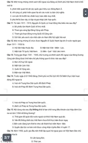 Câu 10. Một trong những chính sách đối ngoại của Đảng và Chính phủ Việt Nam thời kì Đổi
mới là
A. phát triển quan hệ với các quốc gia ở khu vực Đông Nam Á.
B. chỉ củng cố phát triển quan hệ với các nước tư bản chủ nghĩa.
C. coi Liên Xô là đối tác chiến lược toàn diện duy nhất
D. phá thế bị bao vây, cô lập và gia nhập Liên hợp quốC.
Câu 11. Từ nǎm 1911-1919 Nguyễn Ái Quốc có hoạt động tiêu biểu nào sau đây?
A. Bỏ phiếu tán thành Quốc tế thứ nhất.
B. Tham gia sáng lập Đảng Cộng sản Pháp.
C. Tham gia hoạt động trong Quốc tế Cộng sản.
D. Gửi bản yêu sách của nhân dân An Nam đến hội nghị Véc-xai.
Câu 12. Một trong những tổ chức được Nguyễn Ái Quốc thành lập khi ở nước ngoài giai
đoạn 1911-1930 là
A. Hội liên hiệp thuộc địa.
B. Mặt trận Việt - Miên - Lào.
C. Mặt trân Tổ quốc Việt Nam.
D. Điền - Quế-Việt Liên minh.
Câu 13. Trong giai đoạn 1941-1945 chủ trương và chính sách đối ngoại của Đông Dương
Cộng sản đảng được thể hiện chủ yếu thông qua tổ chức nào sau đây?
A. Ban chỉ huy hải ngoại.
B. Mặt trận Liên Việt.
C. Quốc tế Cộng sản.
D. Mặt trận Việt Minh.
Câu 14. Trước ngày 6/3/1946 Đảng, Chính phủ và Chủ tịch Hồ Chí Minh thực hiện hoạt
động đối ngoại là
A. hoà với Trung Hoa Dân quốc để đánh Pháp.
B. hoà với Pháp để đánh Trung Hoa Dân quốC.
C. hoà với Pháp và Trung Hoa Dân quốC.
D. đánh cả Pháp và Trung Hoa Dân quốC.
Câu 15. Nội dung nào sau đây không phải là hạn chể trong điều khoản của Hiệp định Giơ-
ne-vơ nǎm 1954 về Đông Dương?
A. Thời gian để quân đội nước ngoài rút khỏi Việt Nam quá dài.
B. Vấn đề thống nhất của Việt Nam chưa thể thực hiện được ngay.
C.Đất nước đang tạm thời bị chia cắt thành hai miền Nam - BắC.
A.
D. Quyền dân tộc cơ bản mới được công nhận ở phía Bắc vĩ tuyến 17.
Câu 16. Nǎm 1950 quốc gia đầu tiên thiết lập quan hệ ngoại giao với Việt Nam Dân chủ
y hòa là
B. Liên bang ĐứC.
C. Irung QuốC.
D. Thái Lan.