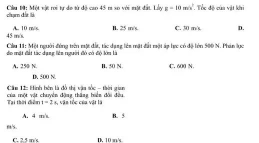 Câu 10: Một vật rơi tự do từ độ cao 45 m so với mặt đất.Lấy g=10m/s^2 Tốc độ của vật khi
chạm đất là
A. 10m/s.
B. 25m/s
C. 30m/s.
D.
45m/s.
Câu 11: Một người đứng trên mặt đất , tác dụng lên mặt đất một áp lực có độ lớn 500 N. Phản lực
do mặt đất tác dụng lên người đó có độ lớn là
A. 250 N.
B. 50 N.
C. 600 N.
D. 500 N.
Câu 12: Hình bên là đồ thị vận tốc - thời gian
của một vật chuyển động thẳng biến đổi đều.
Tại thời điểm t=2s, vận tốc của vật là
A. 4m/s.
B. 5
m/s.
2,5m/s
D. 10m/s.