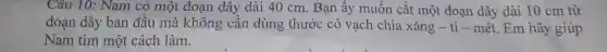 Câu 10: Nam có một đoạn dây dài 40 cm Bạn ấy muốn cắt một đoạn dây dài 10 cm từ
đoạn dây ban đầu mà không cần dùng thước có vạch chia xǎng - ti - mét. Em hãy giúp
Nam tìm một cách làm.
