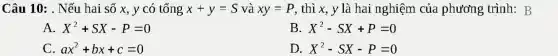 Câu 10: . Nếu hai số x, y có tổng x+y=S và xy=P , thì x, y là hai nghiệm của phương trình: B
A. X^2+SX-P=0
B. X^2-SX+P=0
C. ax^2+bx+c=0
D. X^2-SX-P=0