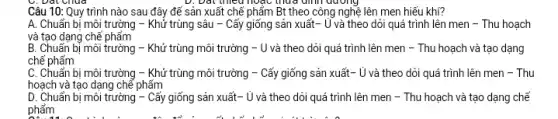 Câu 10: Quy trình nào sau đây để sản xuất chế phẩm Bt theo công nghệ lên men hiểu khí?
A. Chuẩn bị môi trường - Khử trùng sâu - Cấy giống sản xuất- Ủ và theo dói quá trình lên men - Thu hoạch
và tạo dạng chế phẩm
B. Chuẩn bị môi trường - Khử trùng môi trường - U và theo dòi quá trình lên men - Thu hoạch và tạo dạng
chế phẩm
C. Chuẩn bị môi trường - Khử trùng môi trường - Cấy giống sản xuất- ủ và theo dỏi quá trình lên men - Thu
hoạch và tạo dạng chể phấm
D. Chuẩn bị môi trường - Cấy giống sản xuất- Ủ và theo dòi quá trình lên men - Thu hoạch và tạo dạng chế
phẩm