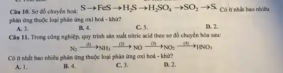 Câu 10. Sơ đồ chuyển hoá:
Sarrow FeSarrow H_(2)Sarrow H_(2)SO_(4)arrow SO_(2)arrow S Có ít nhất bao nhiêu
phản ứng thuộc loại phản ứng oxi hoá - khử?
A. 3.
B. 4.
C. 5.
D. 2.
Câu 11. Trong công nghiệp, quy trình sản xuất nitric acid theo sơ đồ chuyển hóa sau:
N_(2)xrightarrow ((l))NH_(3)xrightarrow ((2))NOxrightarrow ((3))NO_(2)xrightarrow ((4))HNO_(3)
Có ít nhất bao nhiêu phản ứng thuộc loại phản ứng oxi hoá - khử?
A. 1.
B. 4.
C. 3.
D. 2.