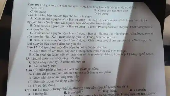 Câu 10: Thịt gia súc, gia cầm bảo quản trong kho đông lạnh với thời gian dự trữ tối đa:
A. 01 nǎm
C. 06 tháng
B. Không giới hạn thời gian
D. 03 tháng
Câu 11: Khi nhập nguyên liệu chế biến cần chú ý
A. Xuất sứ của nguyên liệu - Hạn sử dụng - Phương tiện vận chuyển - Chất lượng thực tế của
nguyên liệu - Xử lí ngay các nguyên liệu không đảm bảo yêu câu
B. Xuất sứ của nguyên liệu - Hạn sử dụng - Bao bì - Phương tiện vận chuyển - Chất lượng thực tế
của nguyên liệu.
C. Xuất sứ của nguyên liệu - Hạn sử dụng - Bao bì - Phương tiện vận chuyển - Chất lượng thực tế
của nguyên liệu -Xử lí ngay các nguyên liệu không đảm bảo yêu cầu
D. Xuất sứ của nguyên liệu - Hạn sử dụng - Chất lượng thực tế của nguyên liệu - Xủ lí ngay các
loại nguyên liệu không đảm bảo yêu cầu
Câu 12: Để trở thành một đầu bếp cần hội tụ đủ các yêu cầu:
A. Kiến thức về ấm thực, dày dạn kinh nghiệm trong việc chế biến món ǎn,
B. Cần phải rèn luyện các kỹ nǎng như kỹ nǎng quản lý nhân sự trong bếp, kỹ nǎng lập kế hoạch,
kỹ nǎng tổ chức và cả kỹ nǎng __ đi chợ
C. Khả nǎng quản lý, tổ chức một bếp ǎn
D. Tất cả các ý trên
Câu 13: Biện pháp giảm giá thành sản phẩm ǎn uống
A. Giảm chi phí nguyên, nhiên liệu cho mỗi đơn vị sản phẩm
B. Giảm chi phí nhân công trực tiếp
C. Giảm số lượng lao động gián tiếp
D. Tất cả đều đúng
Câu 14: Lò nướng trong nhà bếp thường được xây dựng kế hoạch bảo trì là
D 1ncheck (a)m/lgrave (hat (a))n
C. Hằng tháng
A 3thacute (hat (a))ng/lgrave (hat (a))n
B. 6thacute (check (a))ng/lgrave (hat (a))n