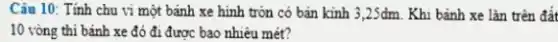 Câu 10: Tính chu vi một bánh xe hình tròn có bản kinh 3,2Sdm. Khi bánh xe lǎn trên đất
10 vòng thi bánh xe đó đi được bao nhiêu mét?