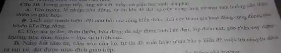 Câu 10. Trong giao tiếp, ứng xử với thầy, cô giáo học sinh cần phải
A. Tôn trọng, lê phép; chủ động, tự tin khi đề đạt nguyện vọng; ứng xử mọi tình huống cần thân
thiện và phù hợp.
B. Tích cực tranh biện, đặt câu hỏi mở rộng kiến thức;tích cực tham gia hoạt động cộng đồng, rèn
luyện kĩ nǎng sông.
C. Ứng xử tự tin, thân thiện, hòa đồng để xây dựng tình bạn đẹp, lớp đoàn kết, góp phần xây dựng
trường học thân thiện - học sinh tích cựC.
D. Nắm bắt tâm tư, cảm xúc của họ, tự tin đề xuất hoặc phản bác ý kiến để cuộc trò chuyện diễn
ra vui vẻ, đạt được mục đích giao tiếp.