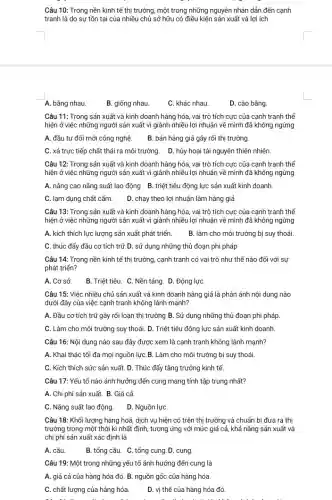 Câu 10: Trong nền kinh tế thị trường.một trong những nguyên nhân dẫn đến cạnh
tranh là do sự tồn tại của nhiều chủ sở hữu có điều kiện sản xuất và lợi ích
A. bằng nhau.
B. giống nhau.
C. khác nhau.
D. cào bằng
Câu 11: Trong sản xuất và kinh doanh hàng hóa, vai trò tích cực của cạnh tranh thể
hiện ở việc những người sản xuất vì giành nhiều lợi nhuận về mình đã không ngừng
A. đầu tư đổi mới công nghệ B. bán hàng giả gây rối thị trường.
C. xả trực tiếp chất thải ra môi trường. D. hủy hoại tài nguyên thiên nhiên.
Câu 12: Trong sản xuất và kinh doanh hàng hóa, vai trò tích cực của cạnh tranh thể
hiện ở việc những người sản xuất vì giành nhiều lợi nhuận về mình đã không ngừng
A. nâng cao nǎng suất lao động B. triệt tiêu động lực sản xuất kinh doanh.
C. lạm dụng chất cấm. D. chạy theo lợi nhuận làm hàng giả
Câu 13: Trong sản xuất và kinh doanh hàng hóa, vai trò tích cực của cạnh tranh thể
hiện ở việc những người sản xuất vì giành nhiều lợi nhuận về mình đã không ngừng
A. kích thích lực lượng sản xuất phát triển. B. làm cho môi trường bị suy thoái.
C. thúc đẩy đầu cơ tích trữ.D.. sử dụng những thủ đoạn phi pháp
Câu 14: Trong nền kinh tế thị trường cạnh tranh có vai trò như thế nào đối với sự
phát triển?
A. Cơ sở B. Triệt tiêu. C.Nền tảng. D. Động lựC.
Câu 15: Việc nhiều chủ sản xuất và kinh doanh hàng giả là phản ánh nội dung nào
dưới đây của việc cạnh tranh không lành mạnh?
A. Đầu cơ tích trữ gây rối loạn thị trường B. Sử dụng những thủ đoạn phi pháp.
C. Làm cho môi trường suy thoái. D.. Triệt tiêu động lực sản xuất kinh doanh.
Câu 16: Nội dung nào sau đây được xem là cạnh tranh không lành mạnh?
A. Khai thác tối đa mọi nguồn lực B. Làm cho môi trường bị suy thoái.
C. Kích thích sức sản xuất. D. Thúc đẩy tǎng trưởng kinh tế
Câu 17: Yếu tố nào ảnh hưởng đến cung mang tính tập trung nhất?
A. Chi phí sản xuất. B. Giá cả
C. Nǎng suất lao động. D. Nguồn lựC.
Câu 18: Khối lượng hàng hoá, dịch vụ hiện có trên thị trường và chuẩn bị đưa ra thị
trường trong một thời kì nhất định, tương ứng với mức giá cả, khả nǎng sản xuất và
chi phí sản xuất xác định là
A. cầu
B. tổng cầu. C.tổng cung. D. cung.
Câu 19: Một trong những yếu tố ảnh hưởng đến cung là
A. giá cả của hàng hóa đó. B nguồn gốc của hàng hóa.
C. chất lượng của hàng hóa. D. vị thế của hàng hóa đó.