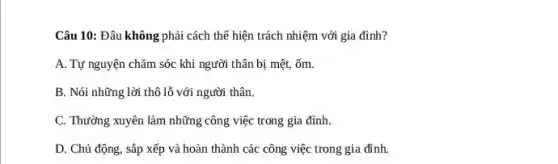 Câu 10: Đâu không phải cách thể hiện trách nhiệm với gia đình?
A. Tự nguyện chǎm sóc khi người thân bị mệt, ốm.
B. Nói những lời thô lỗ với người thân.
C. Thường xuyên làm những công việc trong gia đình.
D. Chủ động, sắp xếp và hoàn thành các công việc trong gia đình.