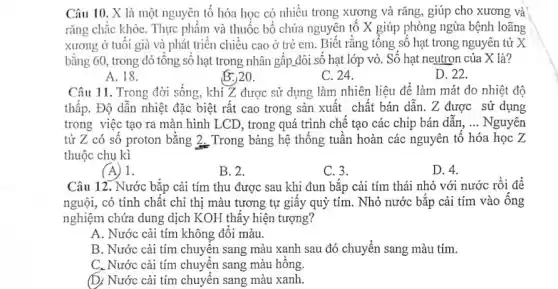 Câu 10. X là một nguyên tố hóa học có nhiều trong xương và rǎng, giúp cho xương và
rǎng chắc khỏe. Thực phẩm và thuốc bổ chứa nguyên tố X giúp phòng ngừa bệnh loãng
xương ở tuôi già và phát triển chiếu cao ở trẻ em.Biết rằng tông số hạt trong nguyên tử X
bằng 60, trong đó tổng số hạt trong nhân gấp đôi số hạt lớp vỏ. Số hạt neutron của X là?
A. 18.
B. 20.
C. 24.
D. 22.
Câu 11. Trong đời sống, khi Z được sử dụng làm nhiên liệu để làm mát do nhiệt độ
thấp. Độ dẫn nhiệt đặc biệt rất cao trong sản xuất chất bán dẫn. Z được sử dụng
trong việc tạo ra màn hình LCD, trong quá trình chế tạo các chip bán dân, __ Nguyên
tử Z có sô proton bǎng 2_Trong bảng hệ thông tuân hoàn các nguyên tô hóa học Z
thuộc chu kì
(A) 1.
B. 2.
C. 3.
D. 4.
Câu 12. Nước bắp cải tím thu được sau khi đun bắp cải tím thái nhỏ với nước rồi để
nguội, có tính chất chỉ thị màu tương tự giấy quỳ tím . Nhỏ nước bǎp cải tím vào ống
nghiệm chứa dung dịch KOH thấy hiện tượng?
A. Nước cải tím không đôi màu.
B. Nước cải tím chuyển sang màu xanh sau đó chuyển sang màu tím.
C. Nước cải tím chuyển sang màu hông.
(D) Nước cải tím chuyển sang màu xanh.