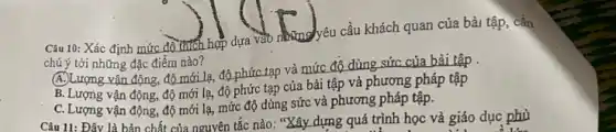 Câu 10: Xác định mức đồ thích hợp dựa vào dung yêu cầu khách quan của bài tập,cần
chú ý tới những đặc điểm nào?
(A.)Lượng vận động, độ mới lạ, độ phức tạp và mức độ dùng sức của bài tập .
B. Lượng vận động,độ mới lạ, độ phức tạp của bài tập và phương pháp tập
C. Lượng vận động,độ mới lạ, mức độ dùng sức và phương pháp tập.
Câu 11: Đây là bản chất của nguyên tắc nào: "Xây dựng quá trình học và giáo dục phù