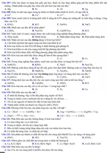 Câu 107: Giấy bạc được sử dụng làm giấy gói kẹo, thuốc lá, bọc thực phẩm giúp giữ ẩm thực phẩm khi nấu
nướng. Thành phần của giấy bạc chứa chủ yếu kim loại nào sau đây?
A. Mg.
B. Fe.
C. Al.
D. Ag.
Câu 108: Ruby là một loại ngọc trong tự nhiên có thành phần chính là Al_(2)O_(3) với tạp chất là
A. Fe^3+
B. Cu^2+
C. Cr^3+
D. Fe^2+
Câu 109: Nước muối sinh lý là dung dịch chất X nồng độ 0,9%  dùng súc miệng để vệ sinh rǎng và họng.Công
thức của X là
A. KNO_(3)
B. KCl.
C. NaNO_(3)
D. NaCl.
Câu 110: Muối nào sau đây dễ bị nhiệt phân?
B.
CaSO_(4)
Na_(2)CO_(3)
C. Ca(HCO_(3))_(2).
D. KCl.
Câu 111: Natri, kali và canxi, magie được sản xuất trong công nghiệp bằng phương pháp
A. Thuỷ luyện.
B. Nhiệt luyện.
C. Điện phân nóng chảy. D. Điện phân dung dịch.
Câu 112: Nhận xét nào sau đây không đúng về kim loại kiềm?
A. Cấu hình electron lớp ngoài cùng của kim loại kiềm là ns^1
B. Kim loại kiềm oxi hoá H_(2)O dễ dàng ở nhiệt thường giải phóng H_(2)
C. Kim loại kiềm có cấu trúc mạng tinh thể lập phương tâm khối
D. Kim loại kiềm được điều chế bằng phương pháp điện phân nóng chảy
Câu 113: Kim loại nào dưới đây được dùng để làm tế bào quang điện ?
A. Ba
B. Na
C. Li
D. Cs
Câu 114: Trong công nghiệp thực phẩm, muối nào sau đây được sử dụng làm bột nở?
NaHCO_(3)
B. KNO_(3)
C. NaCl.
Na_(2)CO_(3)
Câu 115: Baking soda được dùng đề tạo độ xốp, giòn, làm đẹp bảnh. Baking soda có công thức hóa học là
Na_(2)CO_(3)
B. NaHCO_(3)
Na_(2)SO_(4)
D. NaOH.
Câu 116: Ở nhiệt độ thường, kim loại Mg không phản ứng được với dung dịch nào sau đây ?
Fe_(2)(SO_(4))_(3).
NaHSO_(4)
C. CuSO_(4)
D. NaCl.
Câu 117: Dung dịch nào sau đây khi cho vào nước cứng tạm thời sinh ra kết tủa trắng ?
A. NaNO_(3)
B. Ca(OH)_(2)
C. HNO_(3)
D. KCl.
Câu 118: Kim loại nào sau đây chỉ có số oxi hóa +1 trong hợp chất ?
A. K.
B. Al.
C. Fe.
D. Ca.
Câu 119: Phát biểu nào sau đây sai ?
A. Ở nhiệt độ thuông, Mg và He đều phản ứng mạnh xúi H_(1)O.
R. Trong tự nhiên ở dụng đã với đi hai. __
C.Theiche nguyên tố nhôm IIA đều là kim loại kiểm thể.
B. Thành phàn chinh cin thạch cao sống là CSO_(4),3H_(2)O
Câu 120: Phunng trình hòa học của phản ứng nào sau đây viết sai ?
A. Ca+2H_(2)Oarrow Ca(OH)_(2)+H_(2)uparrow 
2Ag+Cu(NO_(3))_(2)arrow 2AgNO_(3)+Cu_(2)
2NaClarrow 2Na+Cl_(2)
11. 2Al+HCl_(2)arrow 2AlCl_(3)
Câu 121: Phát hiểu nào sau đây không đúng về kim loại kiểm?
A. Có màu trắng bọc và có ánh kim.
B. Trong tự nhiên., chi lần tại ở dạng hợp chất.
C. Liên có khối lượng riêng hìng nhau nền xếp vào nhóm kim loại nhạ
Hồng chảy và nhiệt độ sỏi thắp.
Câu 121: Sin phẩm tạo thành củ chất hệt của khi cho dạng dịch HalHCOik tế dụng với dung dịch
HNH_(4),
B. HKI
M_(1)CO_(3)
11. KNH_(4)
Câu 123: Nhim gần các dất đều tin trong name ở nhiệt độ thường là:
A. C, K-O, HD.
K.O.	420
C. Li, MrO. Na-0
Li:0. Be0, Coo
Câu 124: Phát biển nào sau đây li dùng?
A. Sực CO_(4) dư vào dung dịch Grome chu được kết từa trắng.