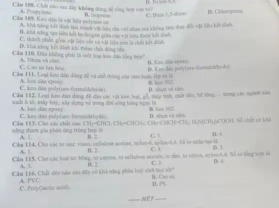 Câu 108. Chất nào sau đây không dùng để tổng hợp cao su?
D. Chloroprene.
A. Propylene.
B. Isoprene.
C. Buta-1,3 -diene.
my chloride).
Câu 109. Keo dán là vật liệu polymer có
A. khả nǎng kết dính hai mảnh vật liệu rắn với nhau mà không làm thay đổi vật liệu kết dính.
B. khả nǎng tạo liên kết hydrogen giữa các vật liệu được kết dính.
C. thành phần gồm vật liệu cốt và vật liệu nền là chất kết dính.
D. khả nǎng kết dính khi thêm chất đóng rắn.
Câu 110. Đâu không phải là một loại keo dán tổng hợp?
A. Nhựa vá sǎm.
B. Keo dán epoxy.
C. Cao su lưu hóa.
D. Keo dán poly(ure -formaldehyde).
Câu 111. Loại keo dán dùng để vá chỗ thủng của sǎm hoặc lốp xe là
A. keo dán epoxy.
B. keo 502.
C. keo dán poly(ure -formaldehyde).
D. nhựa vá sǎm.
Câu 112. Loại keo dán dùng để dán các vật kim loại, gỗ, thủy tinh,chất dẻo, bê tông __ trong các ngành sản
xuất ô tô, máy bay, xây dựng và trong đời sống hàng ngày là
A. keo dán epoxy.
B. keo 502.
C. keo dán poly(ure -formaldehyde).
D. nhựa vá sǎm.
Câu 113. Cho các chất sau: CH_(2)=CHCl;CH_(2)=CHCH_(3);CH_(2)=CHCH=CH_(2);H_(2)N[CH_(2)]_(5)COOH
Số chất có khả
nǎng tham gia phản ứng trùng hợp là
A. 1.
B. 2.
C. 3.
D. 4.
Câu 114. Cho các tơ sau: visco, cellulose acetate, nylon -6. nylon-6,6. Số tơ nhân tạo là
D. 3.
A. 1.
B. 2.
C. 4.
Câu 115. Cho các loại tơ: bông, tơ capron, tơ cellulose acetate tơ tằm, tơ nitron.nylon-6,6. Số tơ tổng hợp là
A. 5.
B. 2.
C. 3.
D. 4.
Câu 116. Chất dẻo nào sau đây có khả nǎng phân huỷ sinh học tốt?
B. Cao su.
A. PVC.
D. PS.
C. Poly(lactic acid).
D. Nylon-6,6.