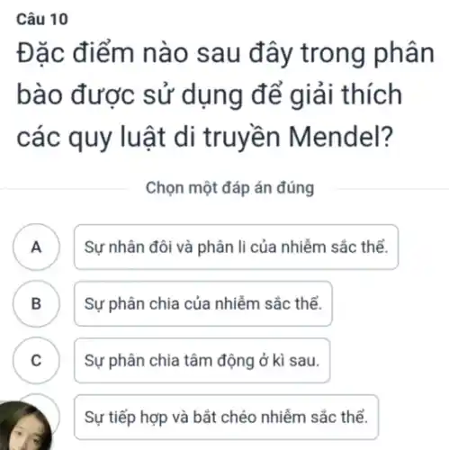 Câu 10
Đặc điểm nào sau đây trong phân
bào được sử dụng để giải thích
các quy luật di truyền Mendel?
Chọn một đáp án đúng
A ) Sự nhân đôi và phân li của nhiễm sắc thể.
B
Sự phân chia của nhiễm sắc thể.
C Sự phân chia tâm động ở kì sau.
v
Sự tiếp hợp và bắt chéo nhiễm sắc thể.