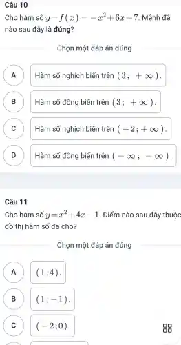 Câu 10
Cho hàm số y=f(x)=-x^2+6x+7 . Mệnh đề
nào sau đây là đúng?
Chon một đáp án đúng
A
Hàm số nghịch biến trên (3;+infty )
B )
Hàm số đồng biến trên (3;+infty )
C v
Hàm số nghịch biến trên (-2;+infty ) .
D D
Hàm số đồng biến trên (-infty ;+infty )
Cho hàm số y=x^2+4x-1 . Điểm nào sau 1 đây thuộc
đồ thi hàm số đã cho?
Chon một đáp án đúng
A
(1;4) .
B B
(1;-1)
C C
(-2;0)
sg