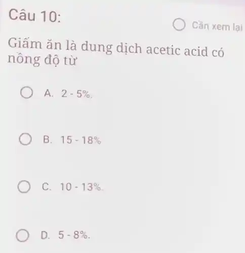 Câu 10:
Giấm ǎn là dung dịch acetic acid có
nồng độ từ
A. 2-5% 
B. 15-18% 
C. 10-13% 
Cần xem lại