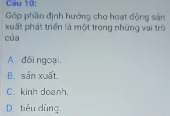 Câu 10:
Góp phần định hướng cho hoạt động sản
xuất phát triển là một trong những vai trò
của
A đối ngoại.
B. sản xuất.
C. kinh doanh.
D tiêu dùng.