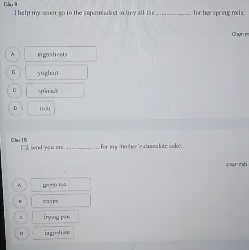 Câu 10
I'll send you the .... __ for my mother's chocolate cake.
A )
green lea
B )
recipe
C )
frying pan
D )
ingredient
Câu 9
I help my mom go to the supermarket to buy all the __ for her spring rolls.
B
A A
ingredients
B
yoghurt
C C
spinach
D )
tofu
Chon m
Chọn một