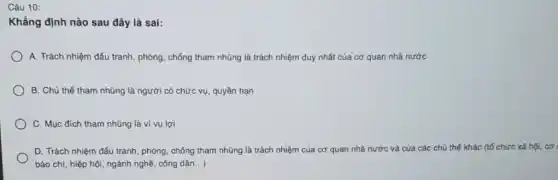 Câu 10:
Khẳng định nào sau đây là sai:
A. Trách nhiệm đấu tranh, phòng, chống tham nhũng là trách nhiệm duy nhất của cơ quan nhà nước
B. Chủ thể tham nhũng là người có chức vụ, quyền hạn
C. Mục đích tham nhũng là vì vụ lợi
D. Trách nhiệm đấu tranh, phòng, chống tham nhũng là trách nhiệm của cơ quan nhà nước và của các chủ thế khác (tố chức xã hội, cơ
báo chí, hiệp hội ngành nghề, công dân ..)