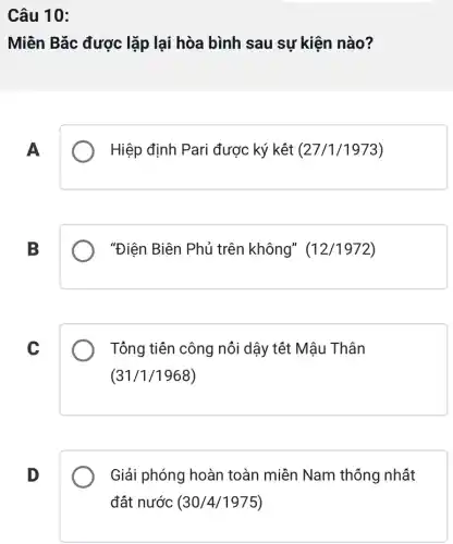 Câu 10:
Miên Bǎc được lặp lại hòa bình sau sự kiện nào?
A
Hiệp định Pari được ký kết (27/1/1973)
B
"Điện Biên Phủ trên không"(12/1972)
C
Tông tiên công nôi dậy têt Mậu Thân
(31/1/1968)
D
Giải phóng hoàn toàn miền Nam thông nhất