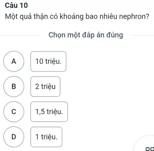 Câu 10
Một quả thận có khoảng bao nhiêu nephron?
Chọn một đáp án đúng
A
A
10 triệu.
B D
2 triệu
C c
1,5 triệu.
D D
1 triệu.