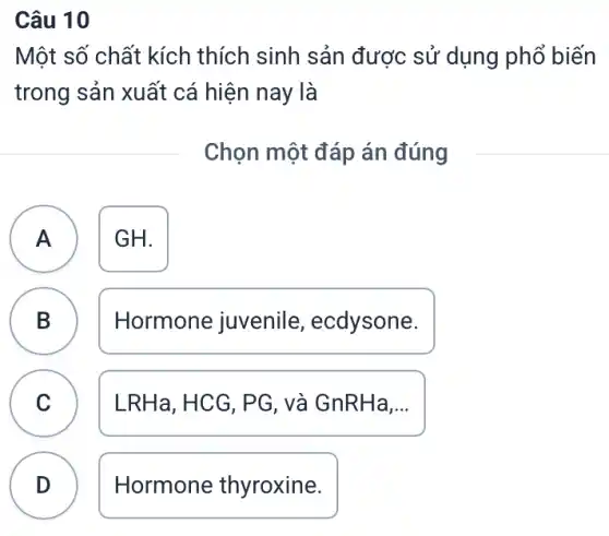 Câu 10
Một số chất kích thích sinh sản được sử dụng phổ biến
trong sản xuất cá hiện nay là
Chọn một đáp án đúng
A ) GH.
B )
Hormone juvenile , ecdysone.
C LRHa, HCG, PG , và GnRHa.... C
D . )
Hormone thyroxine.